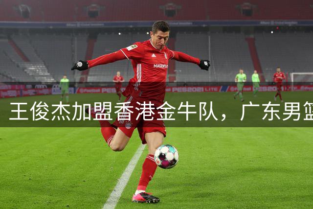 王俊杰加盟香港金牛队，广东男篮争冠再添筹码